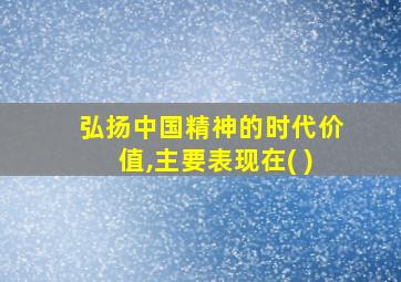 弘扬中国精神的时代价值,主要表现在( )